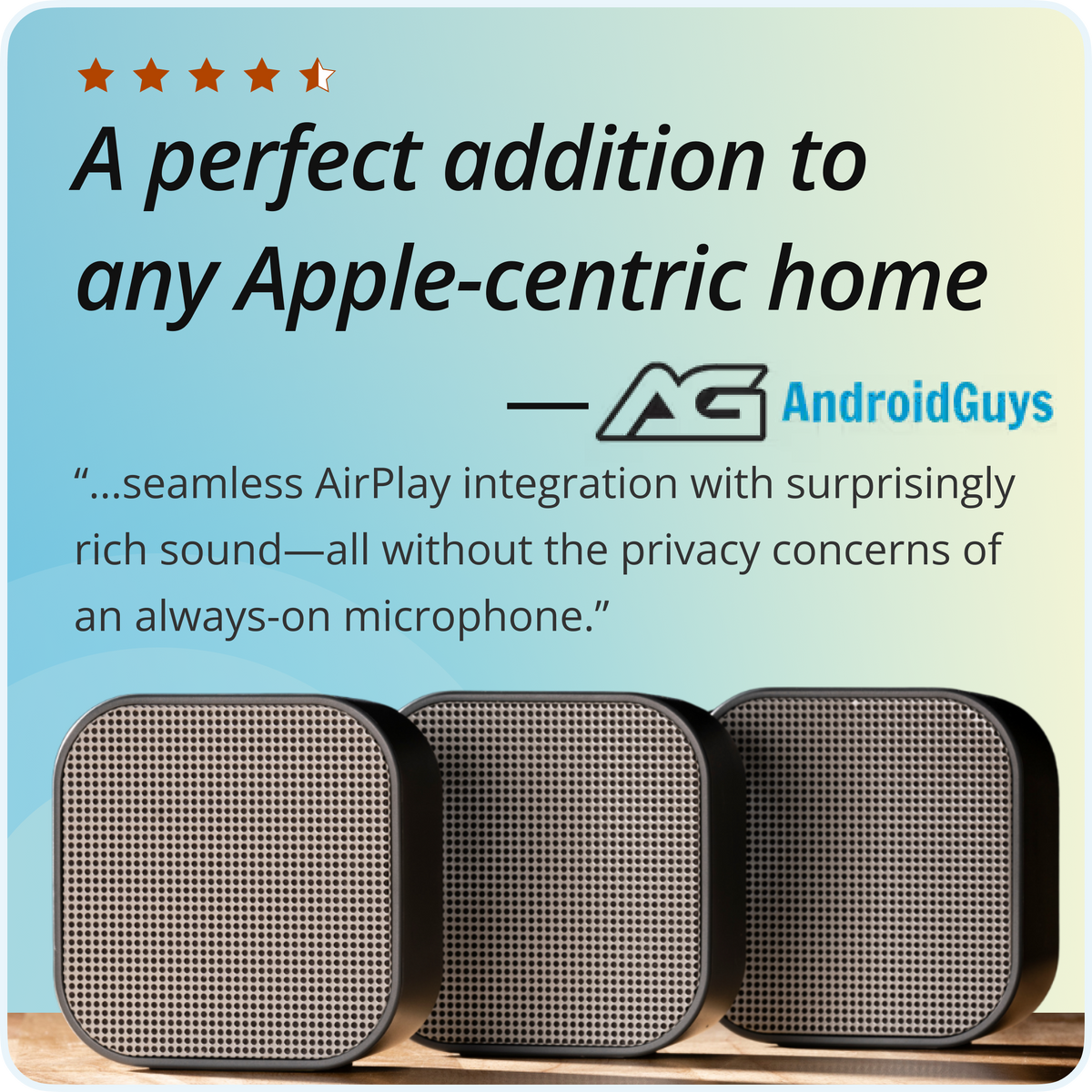 
AndroidGuys, 4.5 out of 5 stars: A perfect addition to any Apple-centric home. Seamless AirPlay integration with surprisingly rich sound—all without the privacy concerns of an always-on microphone.
